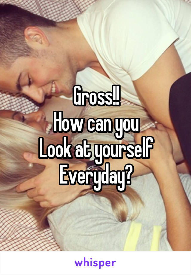 Gross!!
How can you
Look at yourself
Everyday?