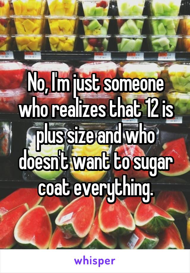 No, I'm just someone who realizes that 12 is plus size and who doesn't want to sugar coat everything.