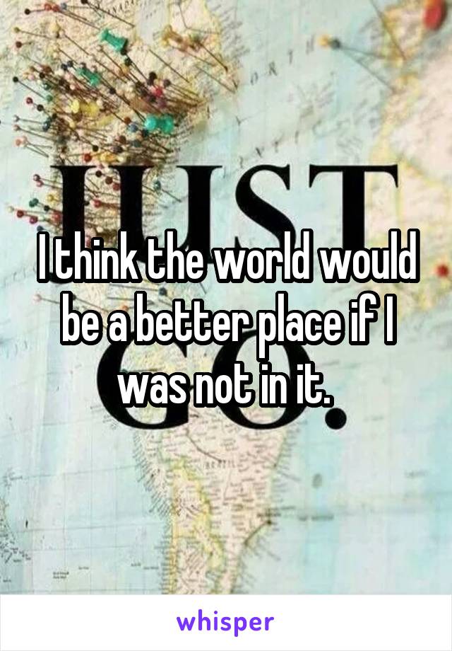 I think the world would be a better place if I was not in it. 