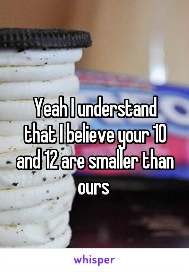 
Yeah I understand that I believe your 10 and 12 are smaller than ours 