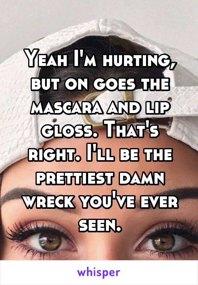 Yeah I'm hurting, but on goes the mascara and lip gloss. That's right. I'll be the prettiest damn wreck you've ever seen.
