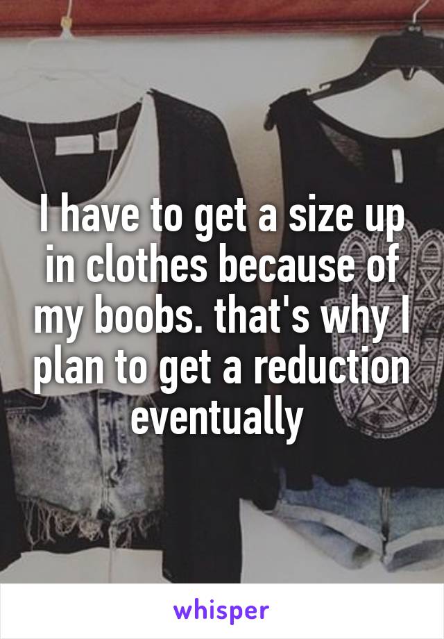 I have to get a size up in clothes because of my boobs. that's why I plan to get a reduction eventually 