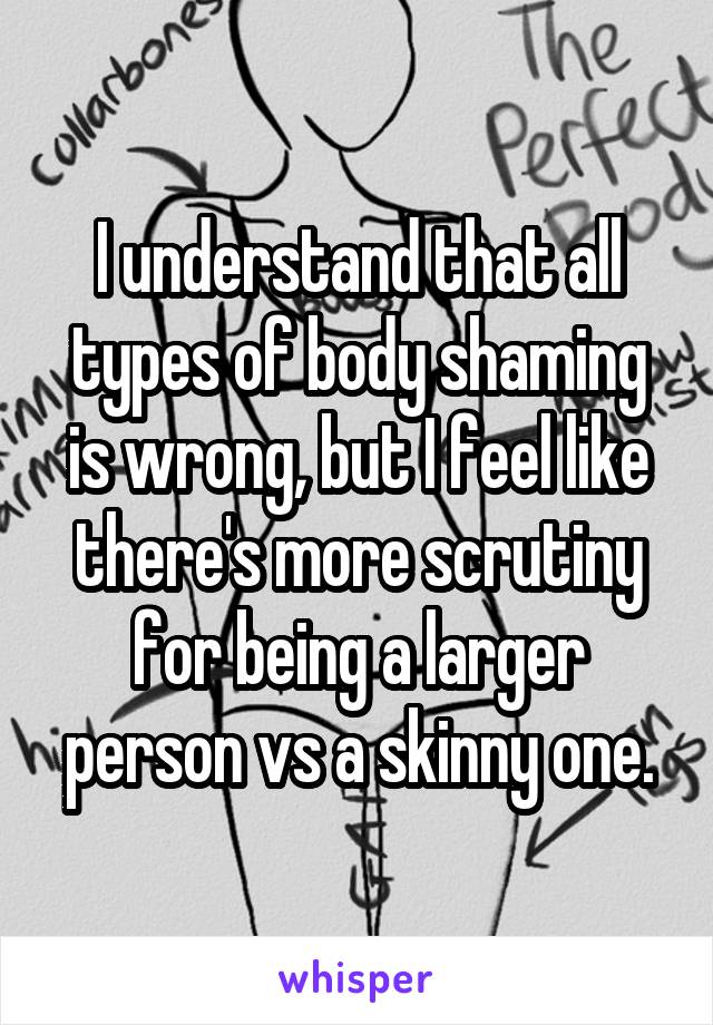 I understand that all types of body shaming is wrong, but I feel like there's more scrutiny for being a larger person vs a skinny one.