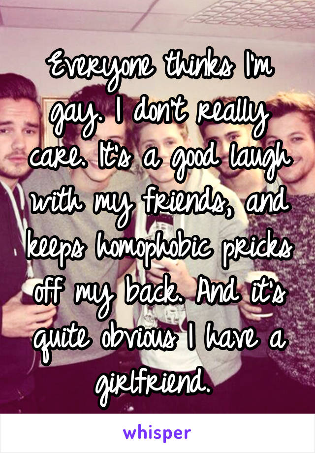 Everyone thinks I'm gay. I don't really care. It's a good laugh with my friends, and keeps homophobic pricks off my back. And it's quite obvious I have a girlfriend. 