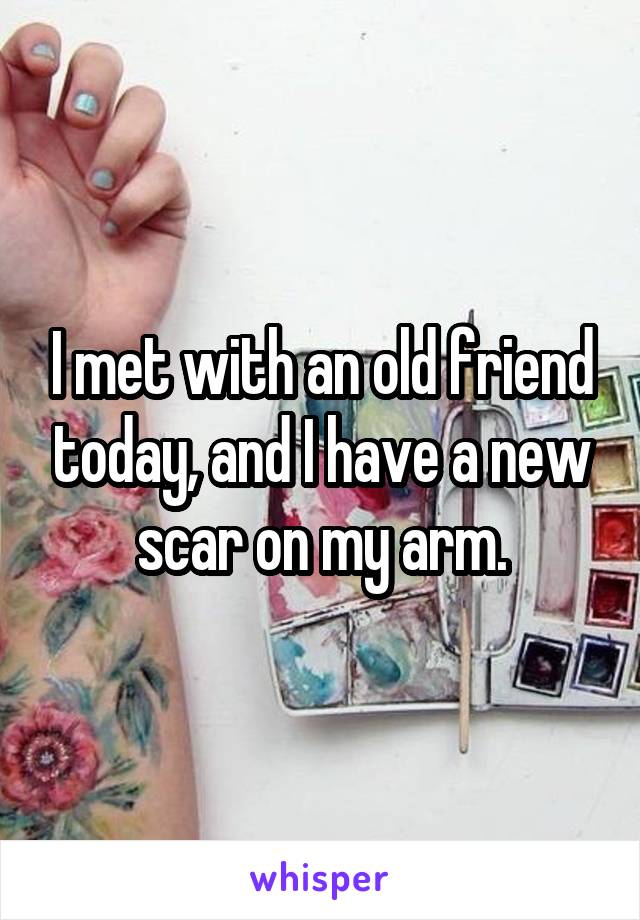 I met with an old friend today, and I have a new scar on my arm.