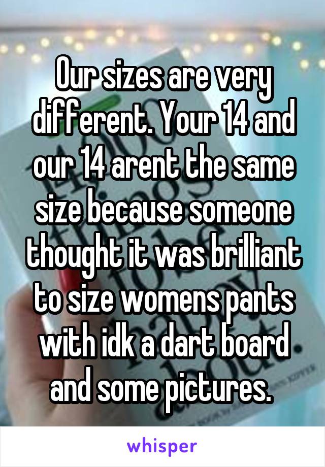 Our sizes are very different. Your 14 and our 14 arent the same size because someone thought it was brilliant to size womens pants with idk a dart board and some pictures. 