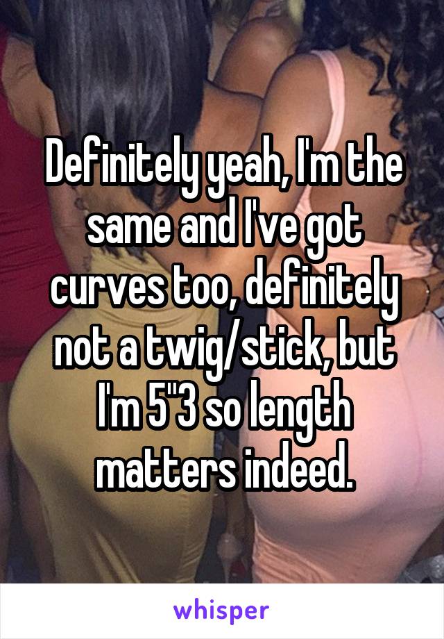 Definitely yeah, I'm the same and I've got curves too, definitely not a twig/stick, but I'm 5"3 so length matters indeed.