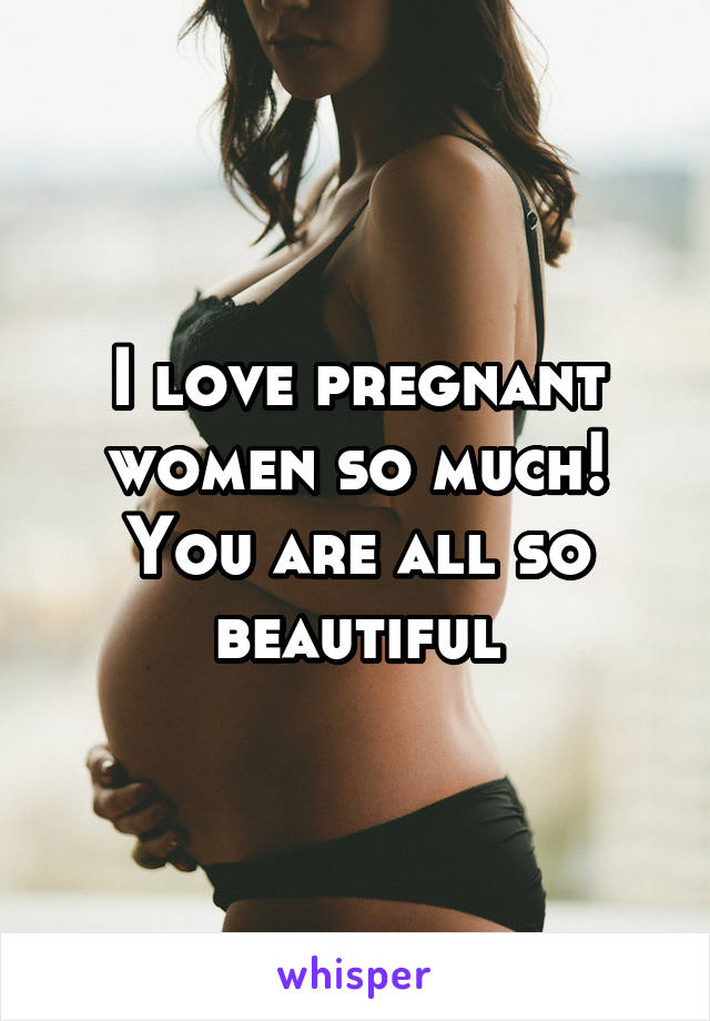 I love pregnant women so much! You are all so beautiful