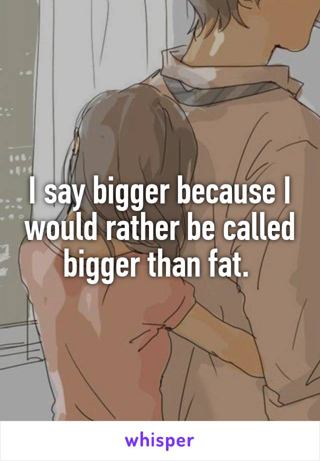 I say bigger because I would rather be called bigger than fat. 