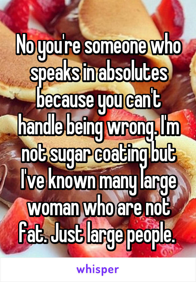 No you're someone who speaks in absolutes because you can't handle being wrong. I'm not sugar coating but I've known many large woman who are not fat. Just large people. 