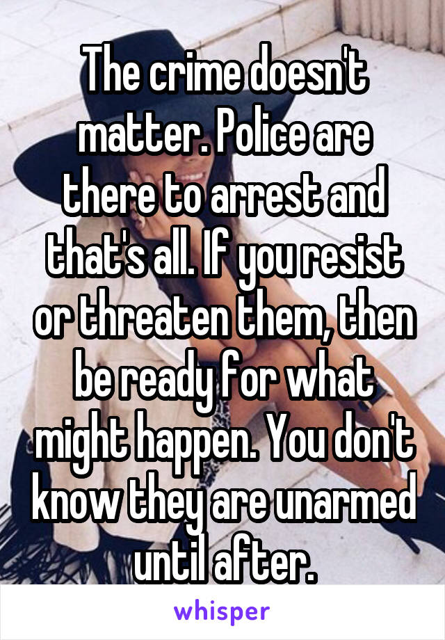 The crime doesn't matter. Police are there to arrest and that's all. If you resist or threaten them, then be ready for what might happen. You don't know they are unarmed until after.