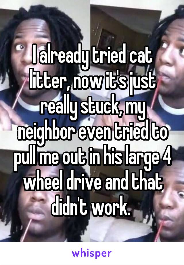 I already tried cat litter, now it's just really stuck, my neighbor even tried to pull me out in his large 4 wheel drive and that didn't work. 