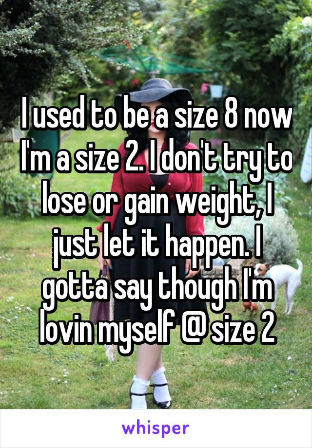 I used to be a size 8 now I'm a size 2. I don't try to lose or gain weight, I just let it happen. I gotta say though I'm lovin myself @ size 2