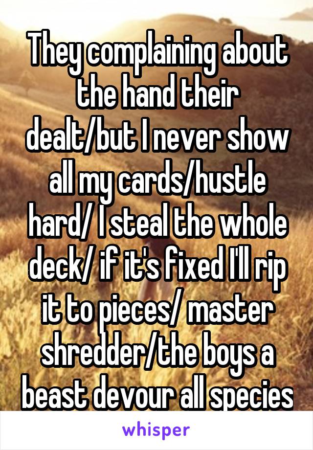 They complaining about the hand their dealt/but I never show all my cards/hustle hard/ I steal the whole deck/ if it's fixed I'll rip it to pieces/ master shredder/the boys a beast devour all species