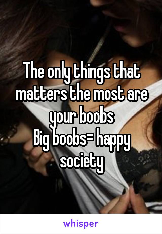 The only things that matters the most are your boobs
Big boobs= happy society