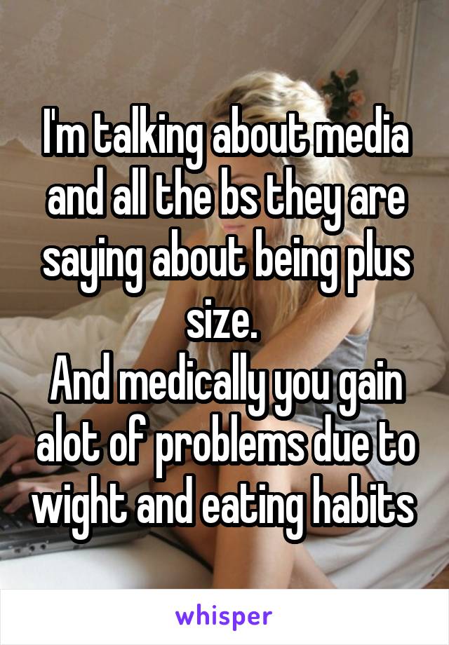 I'm talking about media and all the bs they are saying about being plus size. 
And medically you gain alot of problems due to wight and eating habits 