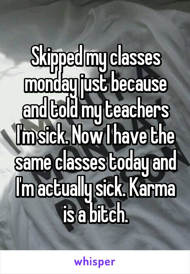 Skipped my classes monday just because and told my teachers I'm sick. Now I have the same classes today and I'm actually sick. Karma is a bitch.