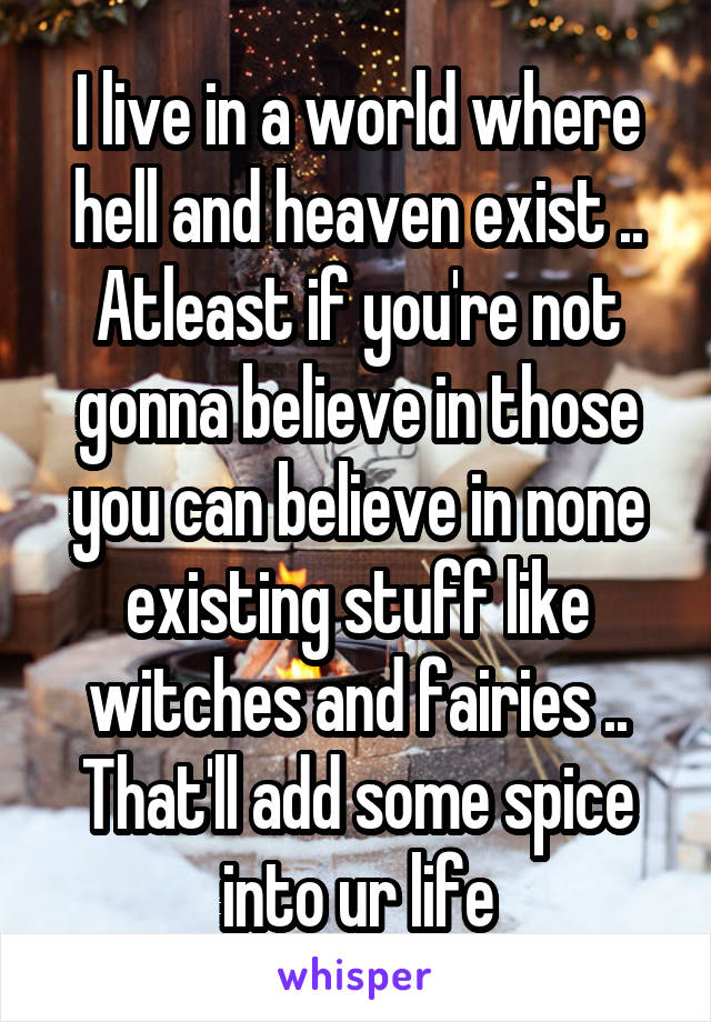 I live in a world where hell and heaven exist .. Atleast if you're not gonna believe in those you can believe in none existing stuff like witches and fairies .. That'll add some spice into ur life