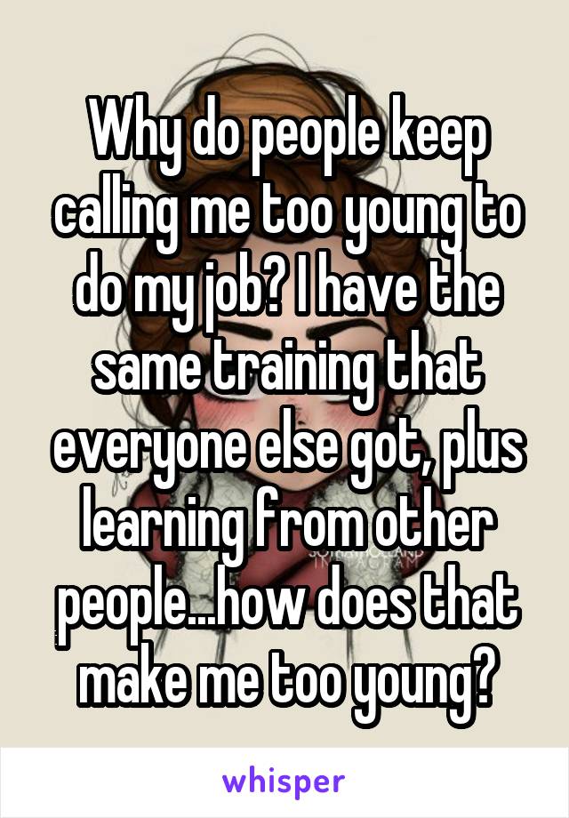 Why do people keep calling me too young to do my job? I have the same training that everyone else got, plus learning from other people...how does that make me too young?