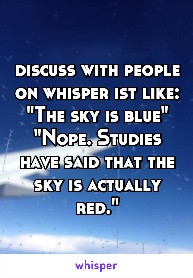 discuss with people on whisper ist like:
"The sky is blue"
"Nope. Studies have said that the sky is actually red."