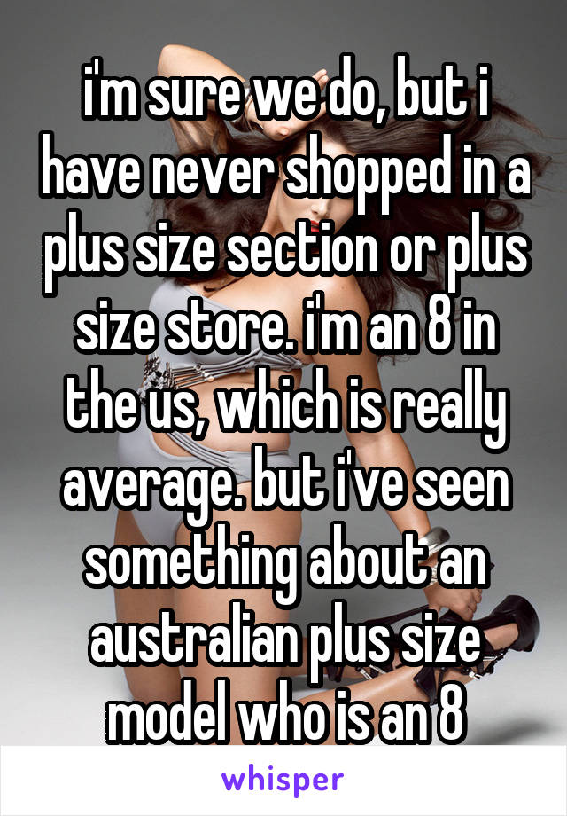 i'm sure we do, but i have never shopped in a plus size section or plus size store. i'm an 8 in the us, which is really average. but i've seen something about an australian plus size model who is an 8