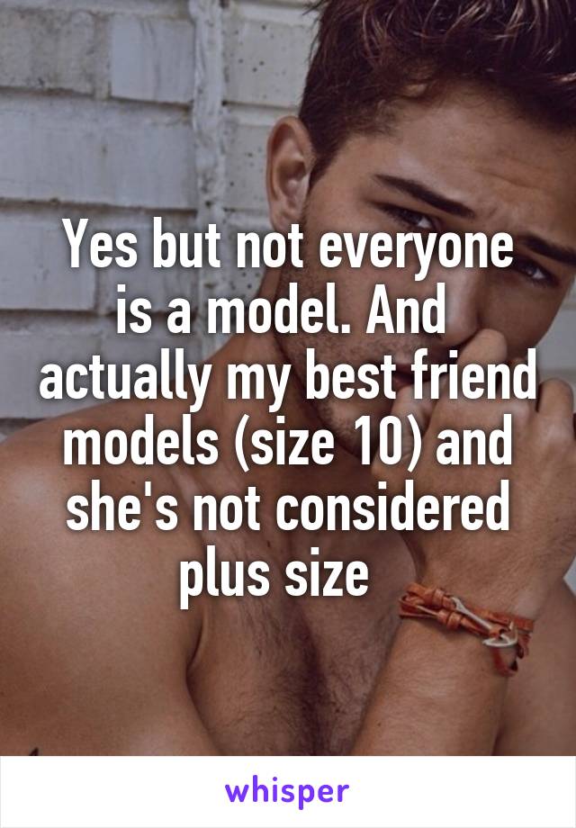 Yes but not everyone is a model. And  actually my best friend models (size 10) and she's not considered plus size  