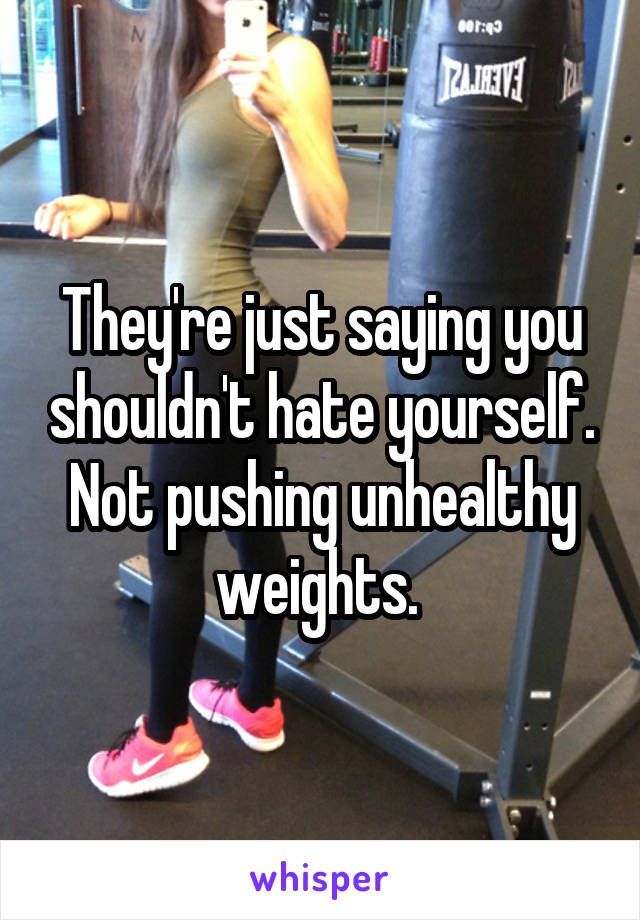 They're just saying you shouldn't hate yourself. Not pushing unhealthy weights. 