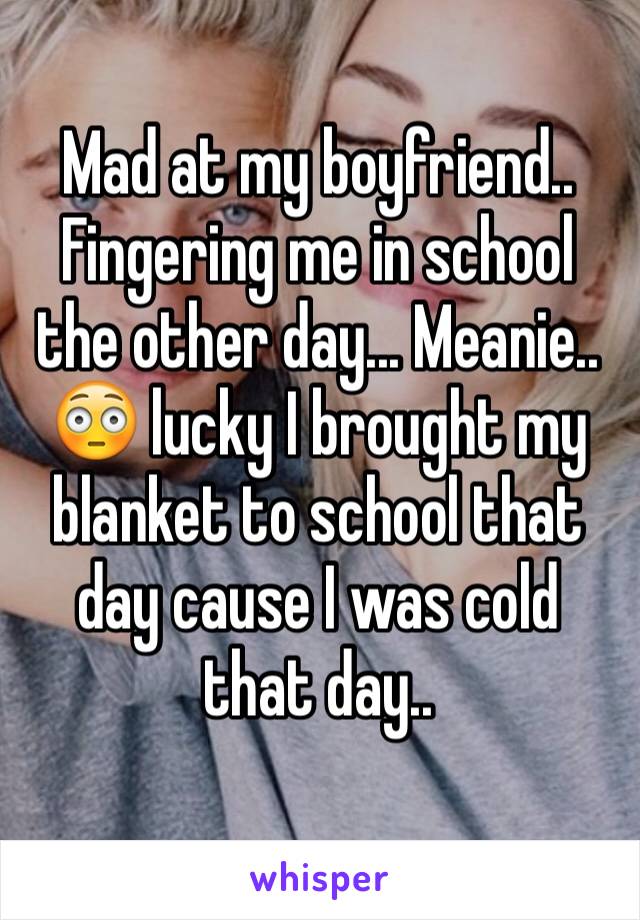 Mad at my boyfriend.. Fingering me in school the other day... Meanie.. 😳 lucky I brought my blanket to school that day cause I was cold that day.. 
