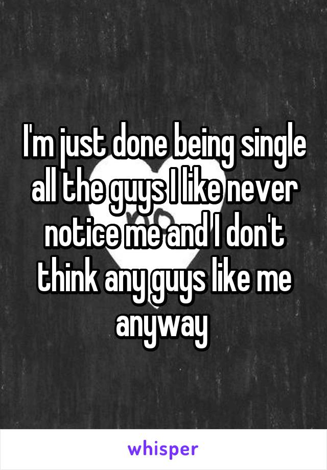 I'm just done being single all the guys I like never notice me and I don't think any guys like me anyway 