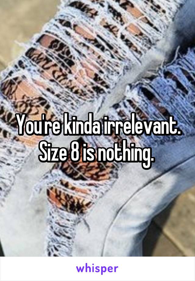 You're kinda irrelevant. Size 8 is nothing. 