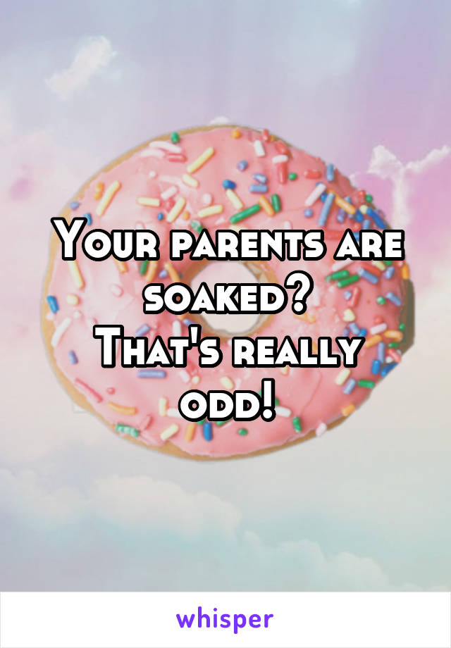 Your parents are soaked?
That's really odd!