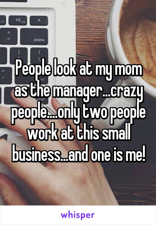 People look at my mom as the manager...crazy people....only two people work at this small business...and one is me!