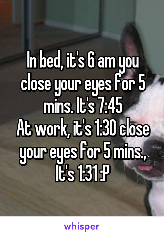 In bed, it's 6 am you close your eyes for 5 mins. It's 7:45
At work, it's 1:30 close your eyes for 5 mins., It's 1:31 :P