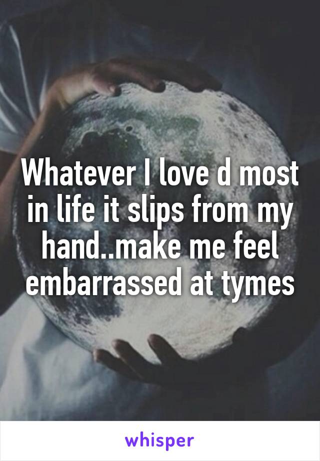 Whatever I love d most in life it slips from my hand..make me feel embarrassed at tymes