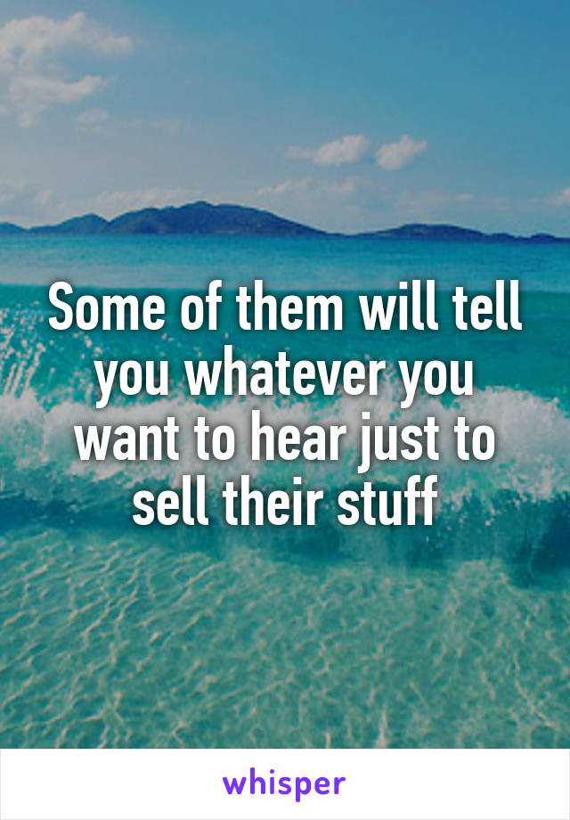 Some of them will tell you whatever you want to hear just to sell their stuff