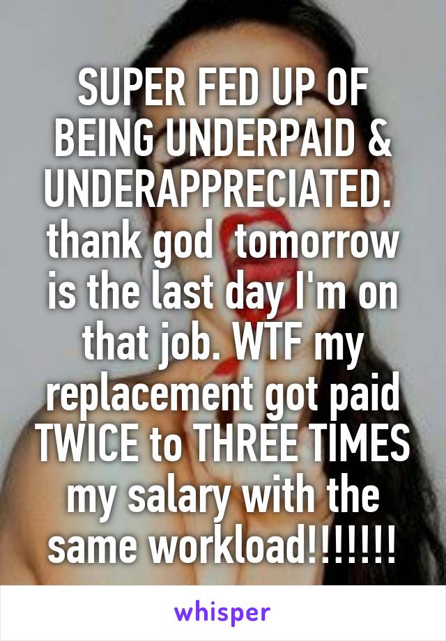 SUPER FED UP OF BEING UNDERPAID & UNDERAPPRECIATED. 
thank god  tomorrow is the last day I'm on that job. WTF my replacement got paid TWICE to THREE TIMES my salary with the same workload!!!!!!!