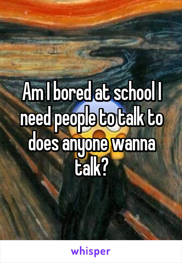 Am I bored at school I need people to talk to does anyone wanna talk?