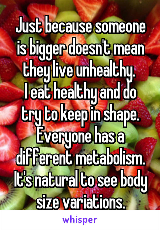 Just because someone is bigger doesn't mean they live unhealthy. 
I eat healthy and do try to keep in shape. Everyone has a different metabolism. It's natural to see body size variations.