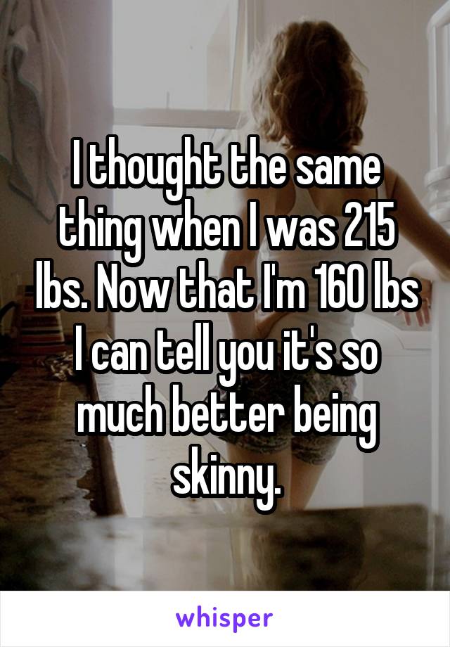 I thought the same thing when I was 215 lbs. Now that I'm 160 lbs I can tell you it's so much better being skinny.