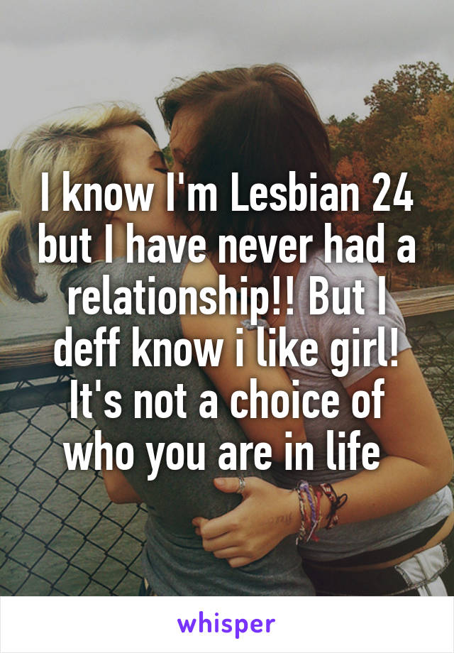 I know I'm Lesbian 24 but I have never had a relationship!! But I deff know i like girl! It's not a choice of who you are in life 