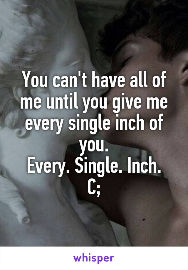 You can't have all of me until you give me every single inch of you.
Every. Single. Inch.
C;