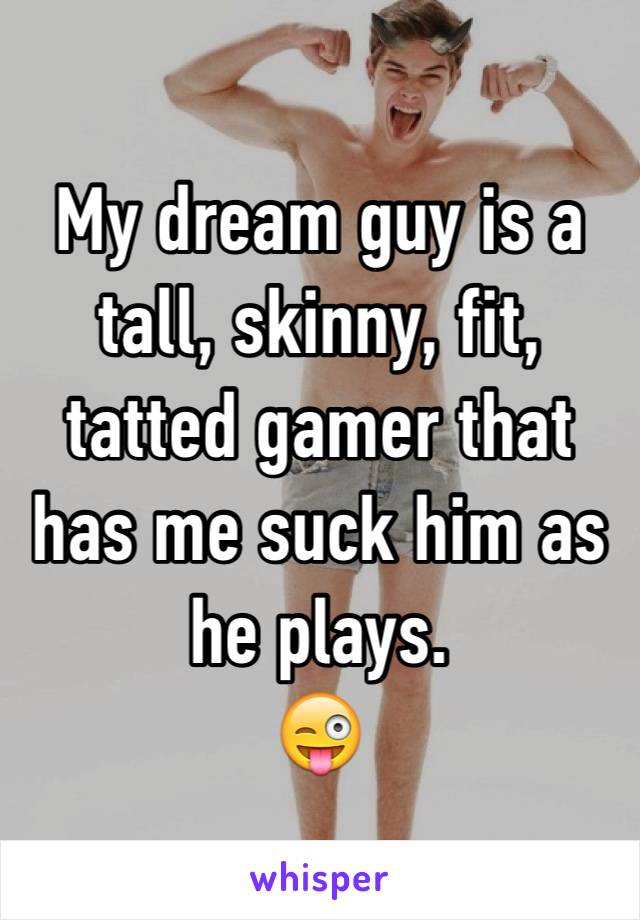 My dream guy is a tall, skinny, fit, tatted gamer that has me suck him as he plays. 
😜