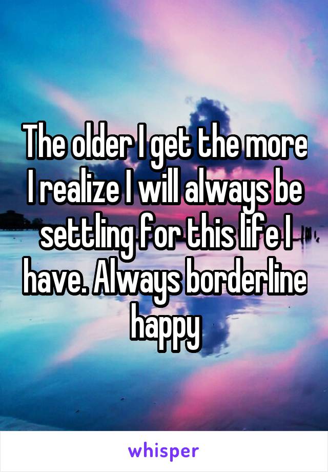 The older I get the more I realize I will always be settling for this life I have. Always borderline happy