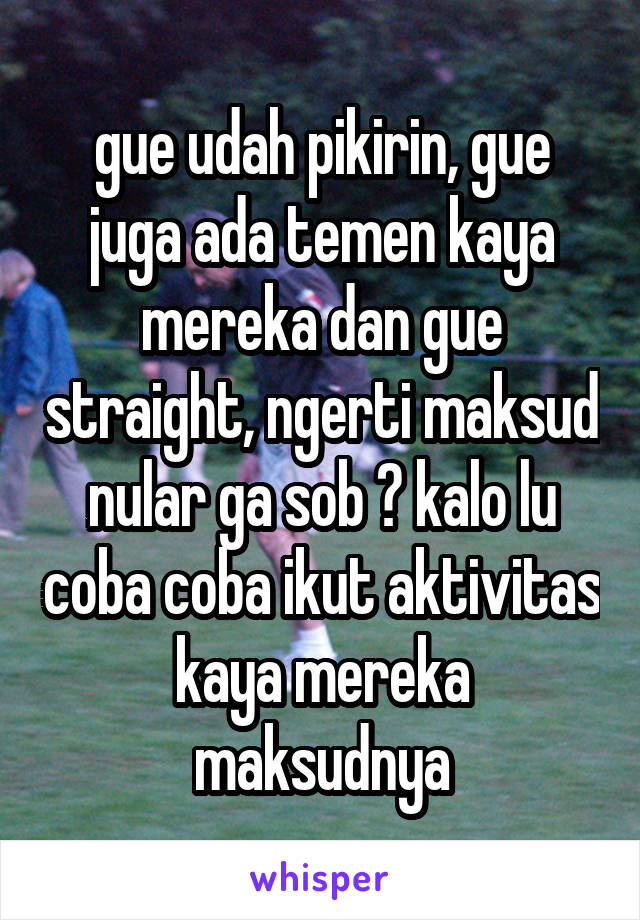 gue udah pikirin, gue juga ada temen kaya mereka dan gue straight, ngerti maksud nular ga sob ? kalo lu coba coba ikut aktivitas kaya mereka maksudnya