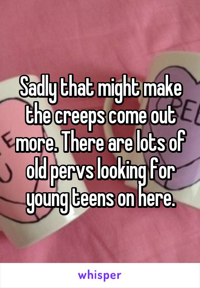 Sadly that might make the creeps come out more. There are lots of old pervs looking for young teens on here.