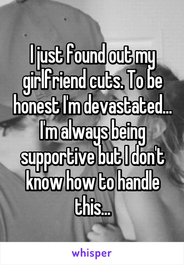 I just found out my girlfriend cuts. To be honest I'm devastated... I'm always being supportive but I don't know how to handle this...