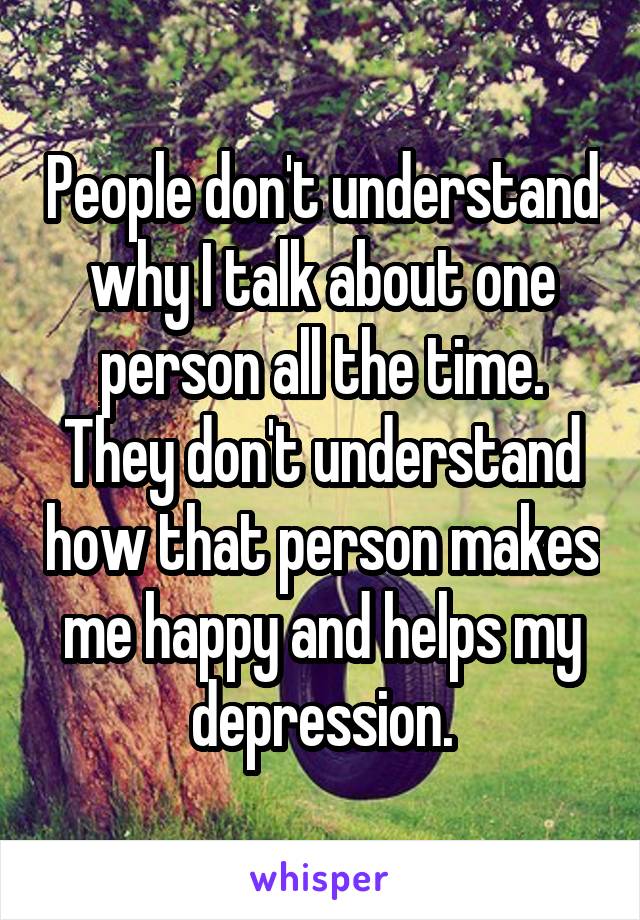 People don't understand why I talk about one person all the time. They don't understand how that person makes me happy and helps my depression.