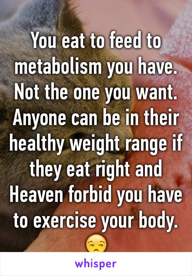 You eat to feed to metabolism you have. Not the one you want. Anyone can be in their healthy weight range if they eat right and Heaven forbid you have to exercise your body. 😒