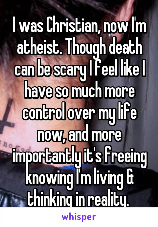 I was Christian, now I'm atheist. Though death can be scary I feel like I have so much more control over my life now, and more importantly it's freeing knowing I'm living & thinking in reality. 