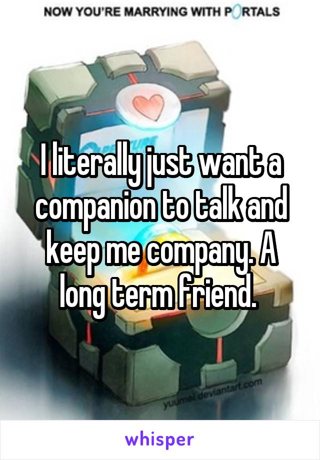 I literally just want a companion to talk and keep me company. A long term friend. 